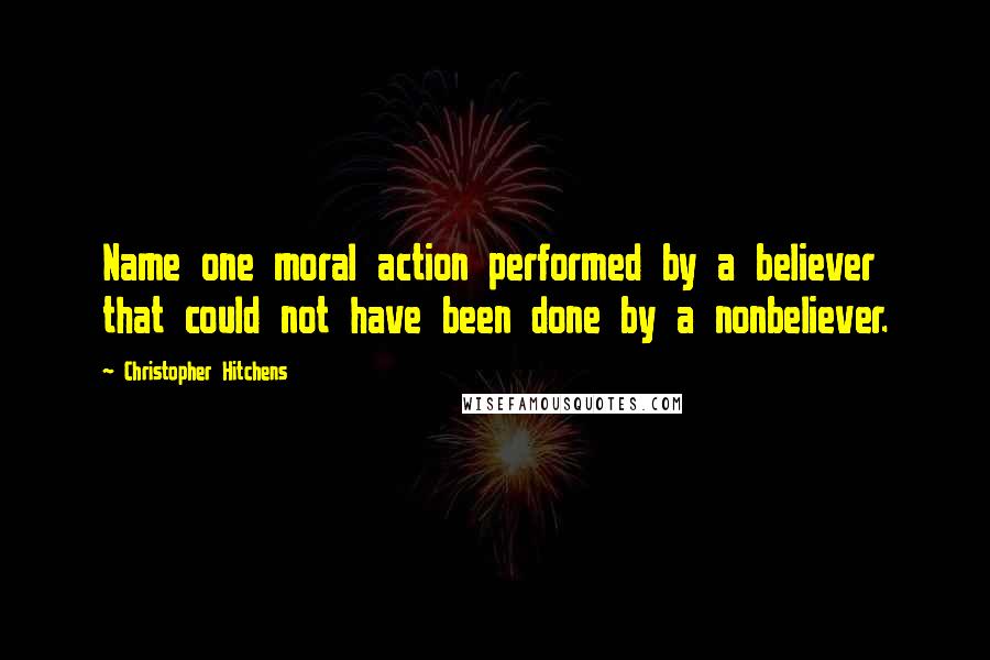 Christopher Hitchens Quotes: Name one moral action performed by a believer that could not have been done by a nonbeliever.