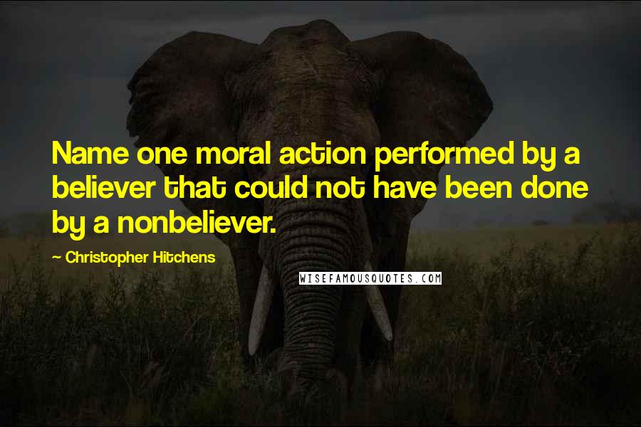 Christopher Hitchens Quotes: Name one moral action performed by a believer that could not have been done by a nonbeliever.