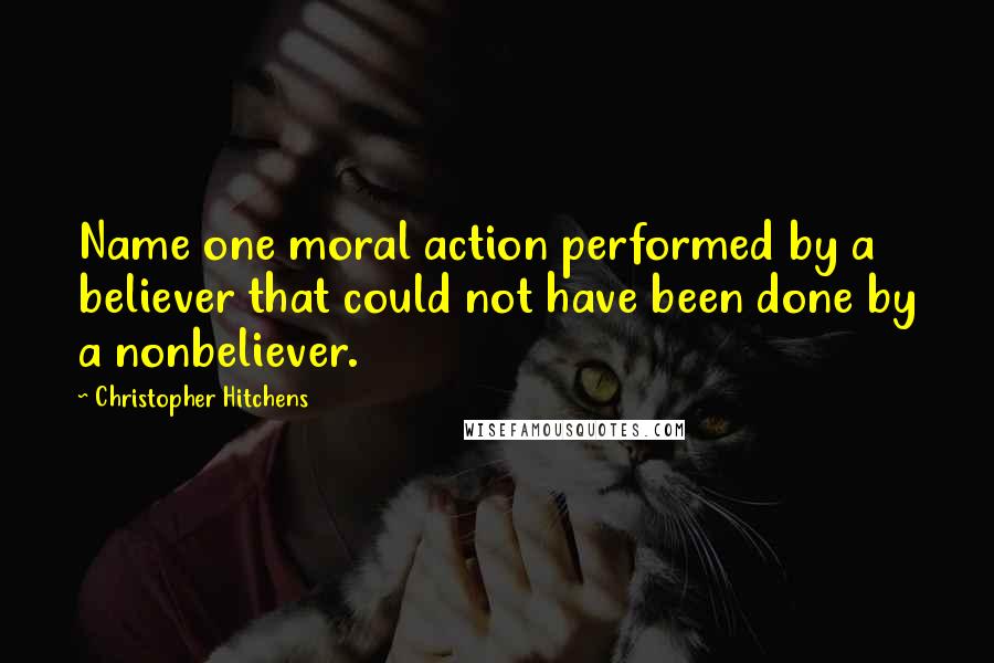 Christopher Hitchens Quotes: Name one moral action performed by a believer that could not have been done by a nonbeliever.