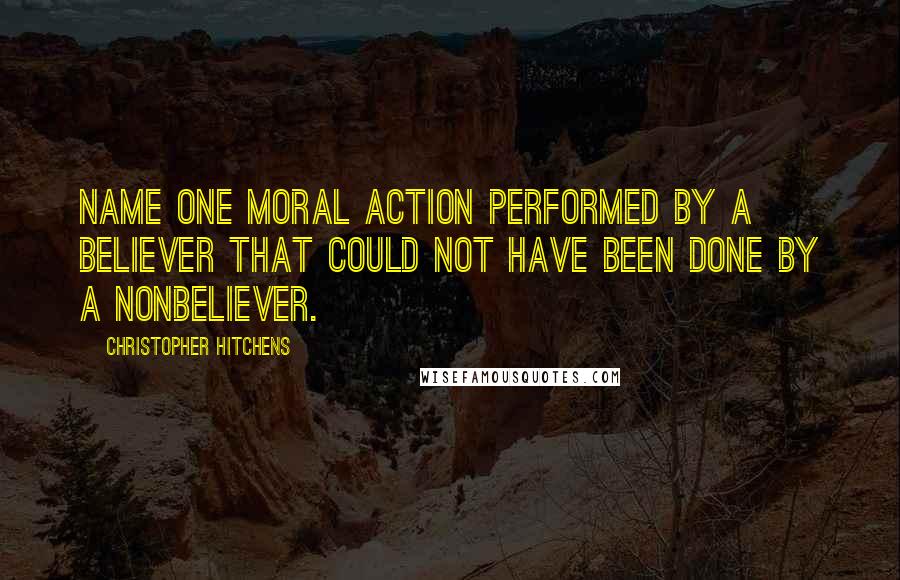 Christopher Hitchens Quotes: Name one moral action performed by a believer that could not have been done by a nonbeliever.