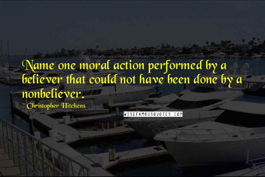 Christopher Hitchens Quotes: Name one moral action performed by a believer that could not have been done by a nonbeliever.