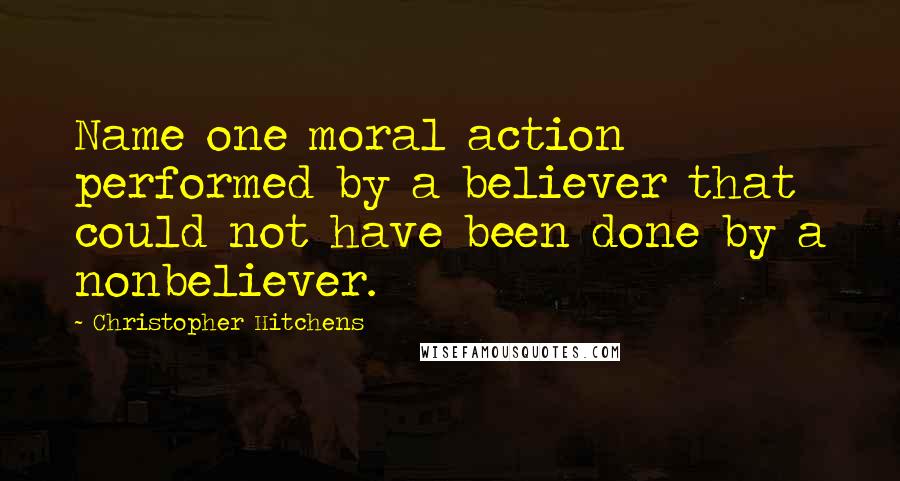 Christopher Hitchens Quotes: Name one moral action performed by a believer that could not have been done by a nonbeliever.