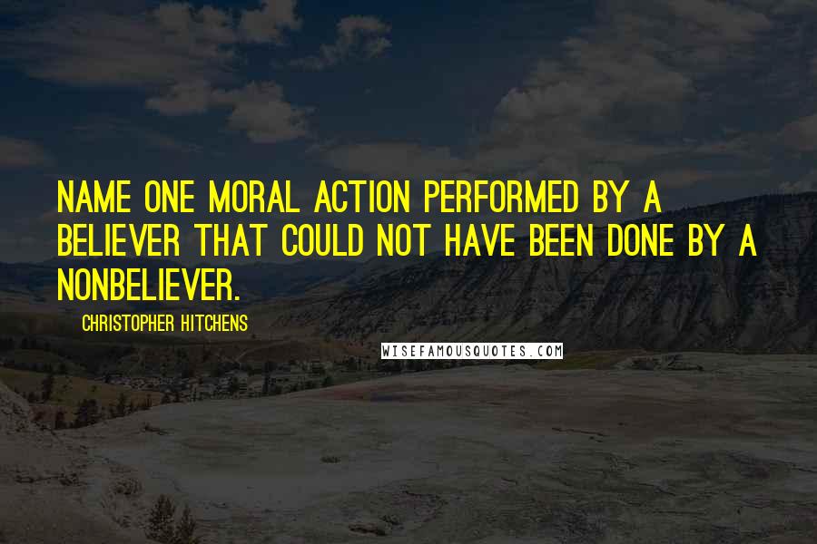 Christopher Hitchens Quotes: Name one moral action performed by a believer that could not have been done by a nonbeliever.