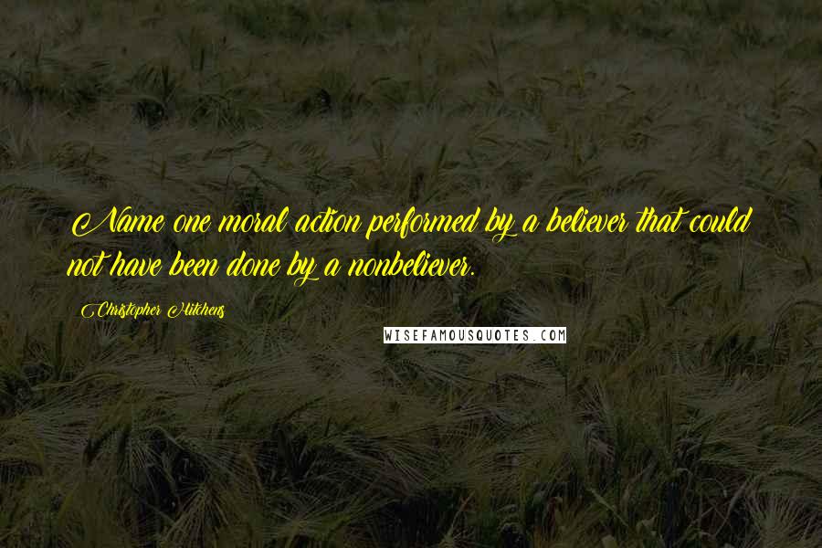 Christopher Hitchens Quotes: Name one moral action performed by a believer that could not have been done by a nonbeliever.