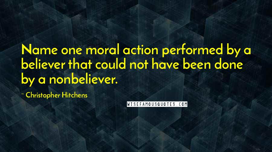 Christopher Hitchens Quotes: Name one moral action performed by a believer that could not have been done by a nonbeliever.
