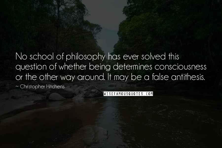 Christopher Hitchens Quotes: No school of philosophy has ever solved this question of whether being determines consciousness or the other way around. It may be a false antithesis.