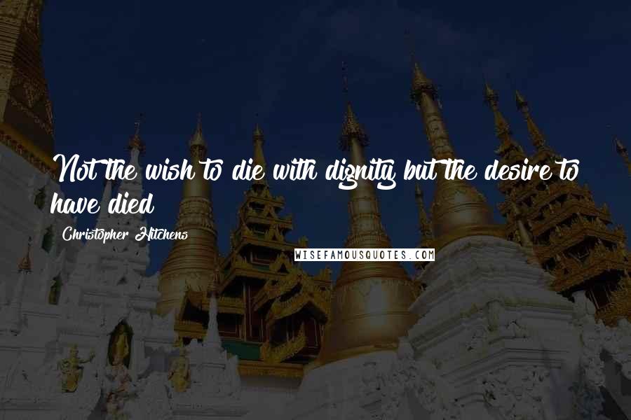Christopher Hitchens Quotes: Not the wish to die with dignity but the desire to have died