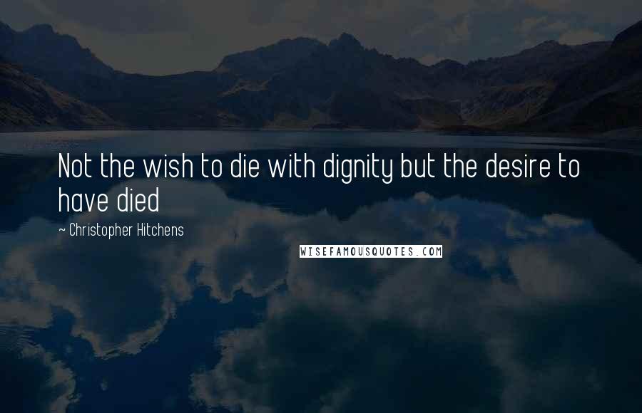 Christopher Hitchens Quotes: Not the wish to die with dignity but the desire to have died