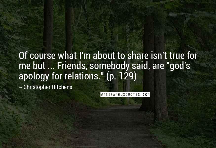 Christopher Hitchens Quotes: Of course what I'm about to share isn't true for me but ... Friends, somebody said, are "god's apology for relations." (p. 129)