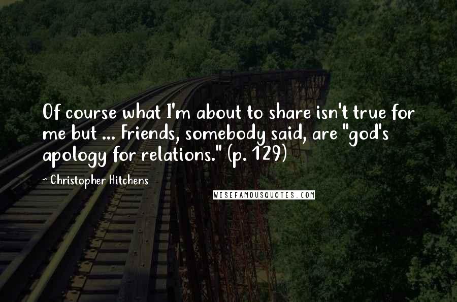 Christopher Hitchens Quotes: Of course what I'm about to share isn't true for me but ... Friends, somebody said, are "god's apology for relations." (p. 129)