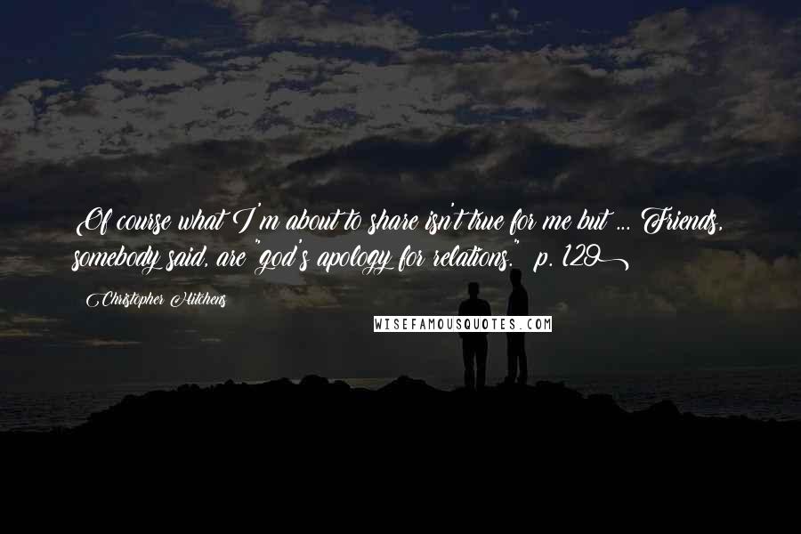 Christopher Hitchens Quotes: Of course what I'm about to share isn't true for me but ... Friends, somebody said, are "god's apology for relations." (p. 129)