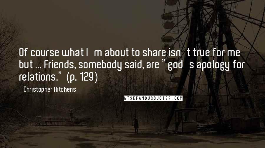 Christopher Hitchens Quotes: Of course what I'm about to share isn't true for me but ... Friends, somebody said, are "god's apology for relations." (p. 129)