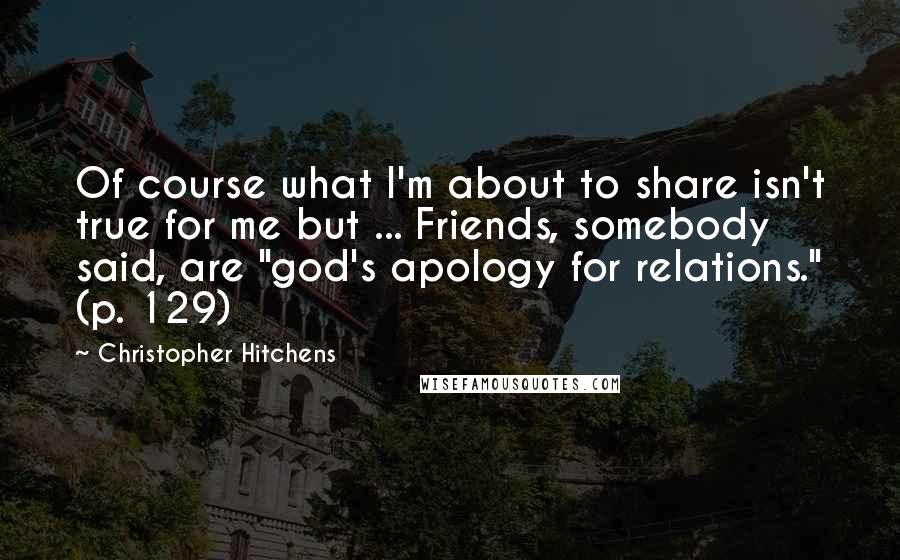 Christopher Hitchens Quotes: Of course what I'm about to share isn't true for me but ... Friends, somebody said, are "god's apology for relations." (p. 129)