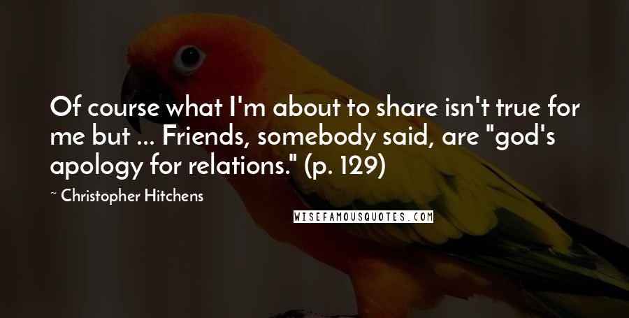 Christopher Hitchens Quotes: Of course what I'm about to share isn't true for me but ... Friends, somebody said, are "god's apology for relations." (p. 129)