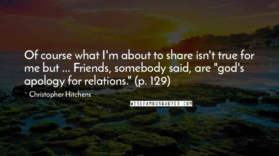 Christopher Hitchens Quotes: Of course what I'm about to share isn't true for me but ... Friends, somebody said, are "god's apology for relations." (p. 129)