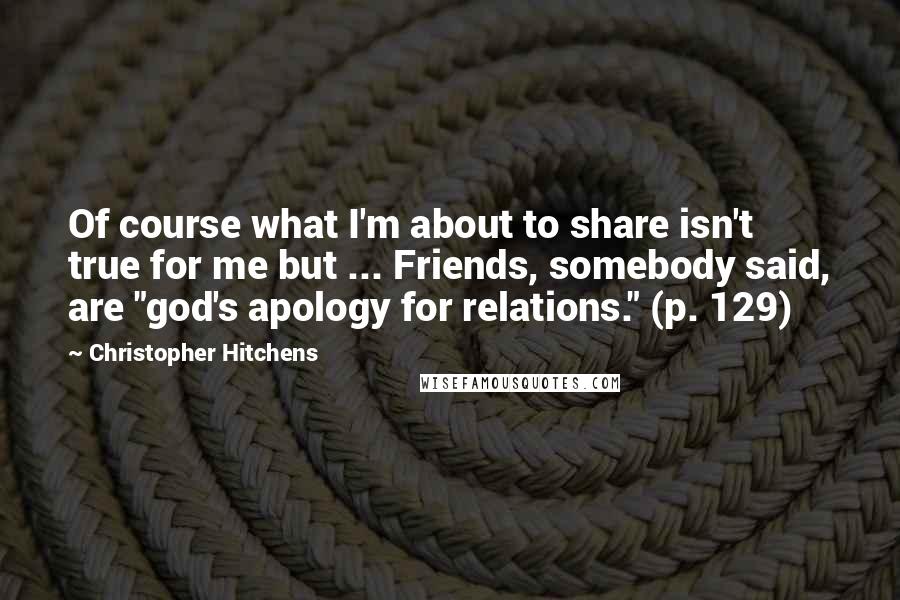 Christopher Hitchens Quotes: Of course what I'm about to share isn't true for me but ... Friends, somebody said, are "god's apology for relations." (p. 129)