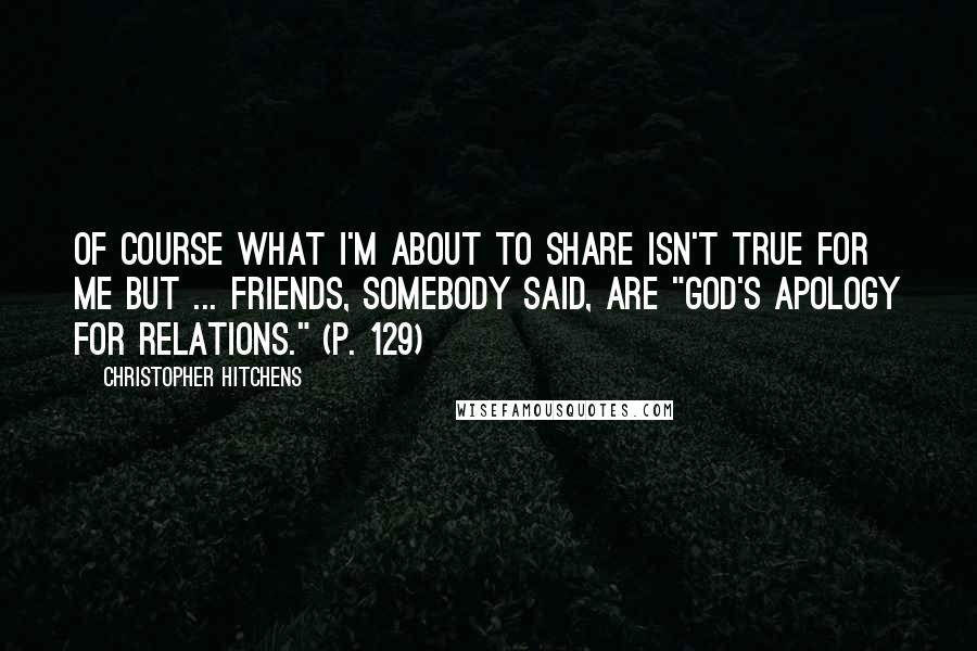 Christopher Hitchens Quotes: Of course what I'm about to share isn't true for me but ... Friends, somebody said, are "god's apology for relations." (p. 129)