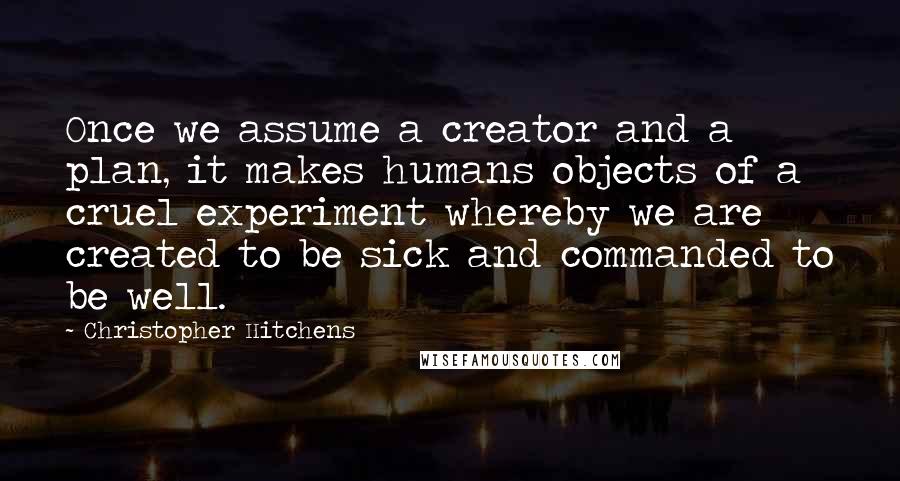 Christopher Hitchens Quotes: Once we assume a creator and a plan, it makes humans objects of a cruel experiment whereby we are created to be sick and commanded to be well.