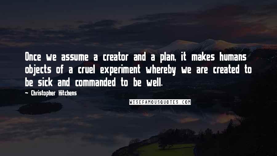 Christopher Hitchens Quotes: Once we assume a creator and a plan, it makes humans objects of a cruel experiment whereby we are created to be sick and commanded to be well.
