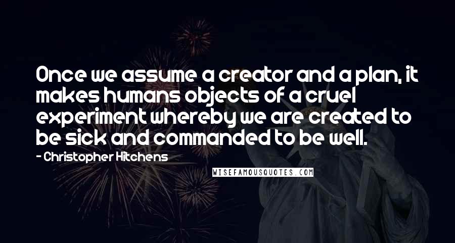 Christopher Hitchens Quotes: Once we assume a creator and a plan, it makes humans objects of a cruel experiment whereby we are created to be sick and commanded to be well.