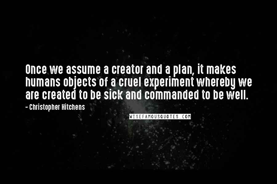 Christopher Hitchens Quotes: Once we assume a creator and a plan, it makes humans objects of a cruel experiment whereby we are created to be sick and commanded to be well.