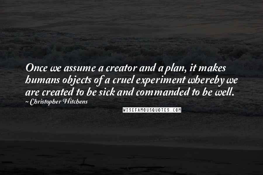 Christopher Hitchens Quotes: Once we assume a creator and a plan, it makes humans objects of a cruel experiment whereby we are created to be sick and commanded to be well.