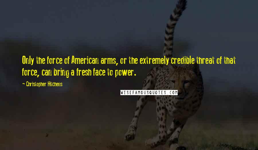 Christopher Hitchens Quotes: Only the force of American arms, or the extremely credible threat of that force, can bring a fresh face to power.