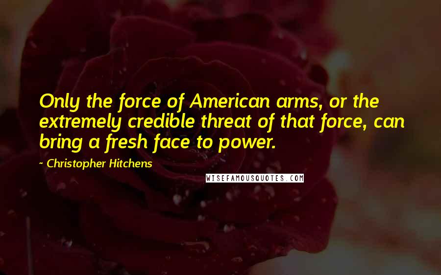 Christopher Hitchens Quotes: Only the force of American arms, or the extremely credible threat of that force, can bring a fresh face to power.