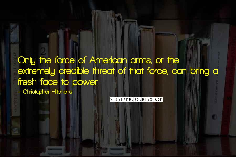 Christopher Hitchens Quotes: Only the force of American arms, or the extremely credible threat of that force, can bring a fresh face to power.