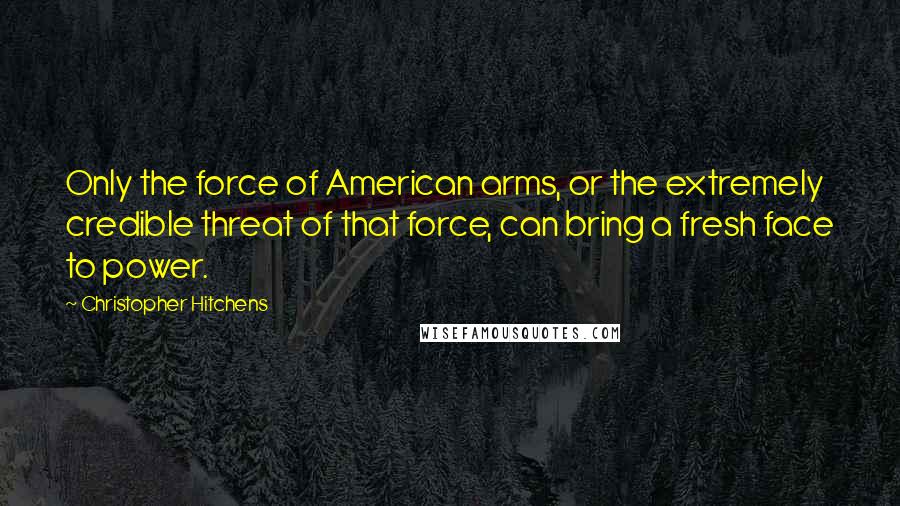 Christopher Hitchens Quotes: Only the force of American arms, or the extremely credible threat of that force, can bring a fresh face to power.