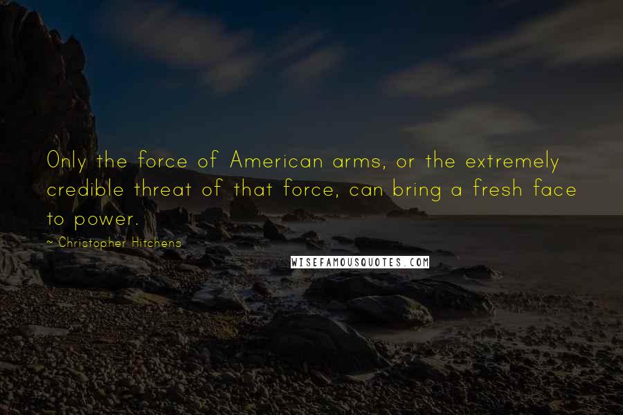 Christopher Hitchens Quotes: Only the force of American arms, or the extremely credible threat of that force, can bring a fresh face to power.