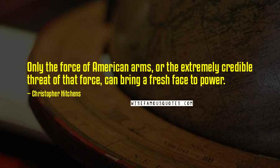 Christopher Hitchens Quotes: Only the force of American arms, or the extremely credible threat of that force, can bring a fresh face to power.