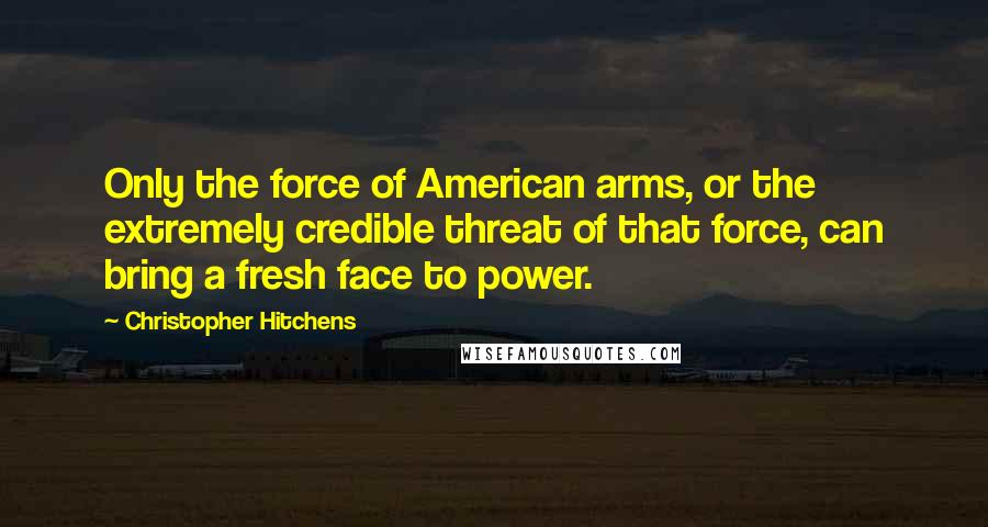 Christopher Hitchens Quotes: Only the force of American arms, or the extremely credible threat of that force, can bring a fresh face to power.