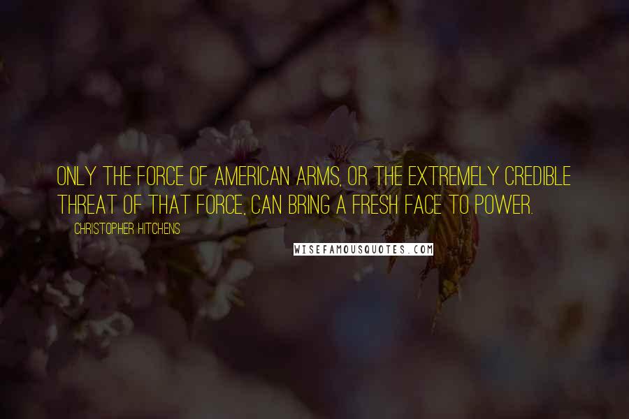 Christopher Hitchens Quotes: Only the force of American arms, or the extremely credible threat of that force, can bring a fresh face to power.