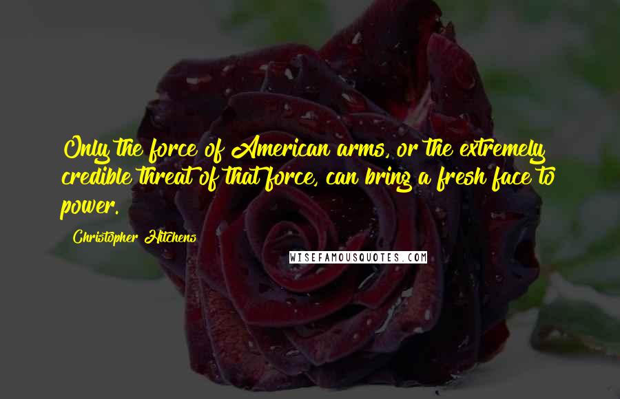 Christopher Hitchens Quotes: Only the force of American arms, or the extremely credible threat of that force, can bring a fresh face to power.