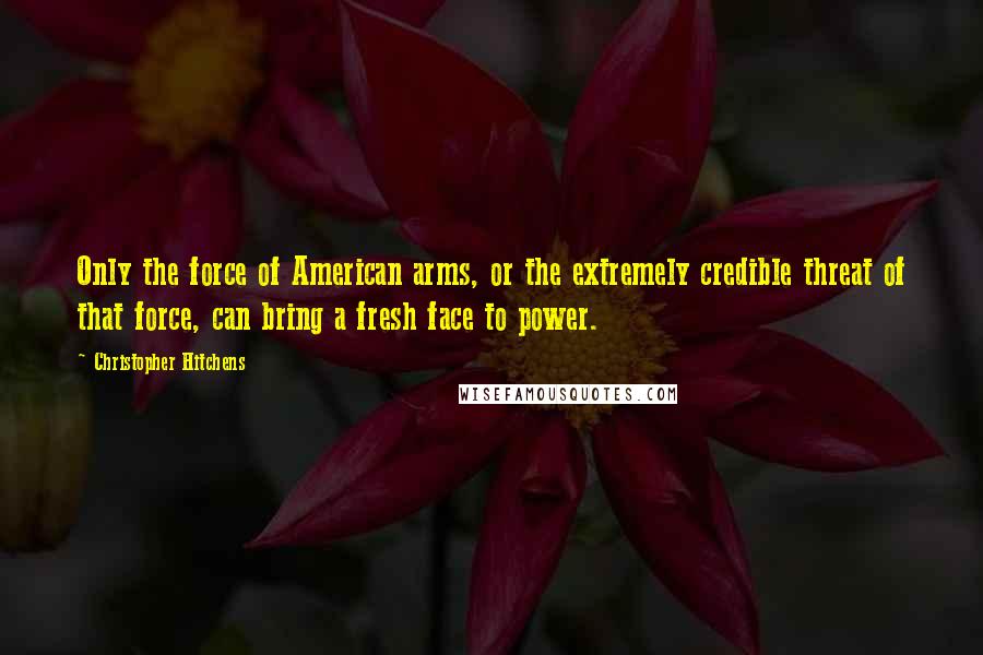 Christopher Hitchens Quotes: Only the force of American arms, or the extremely credible threat of that force, can bring a fresh face to power.