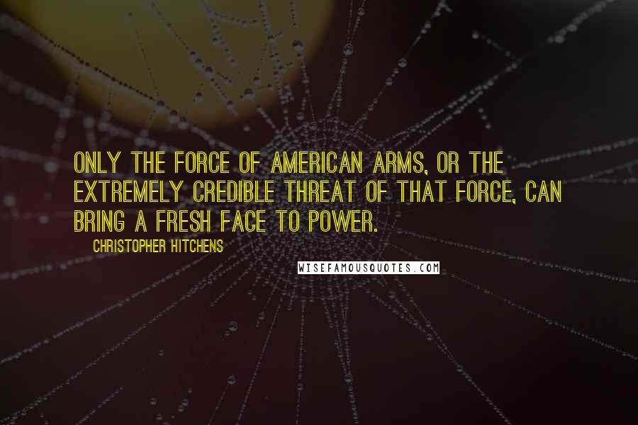 Christopher Hitchens Quotes: Only the force of American arms, or the extremely credible threat of that force, can bring a fresh face to power.