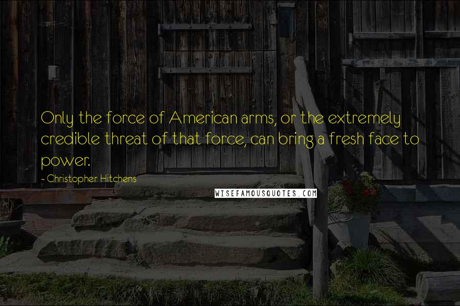 Christopher Hitchens Quotes: Only the force of American arms, or the extremely credible threat of that force, can bring a fresh face to power.