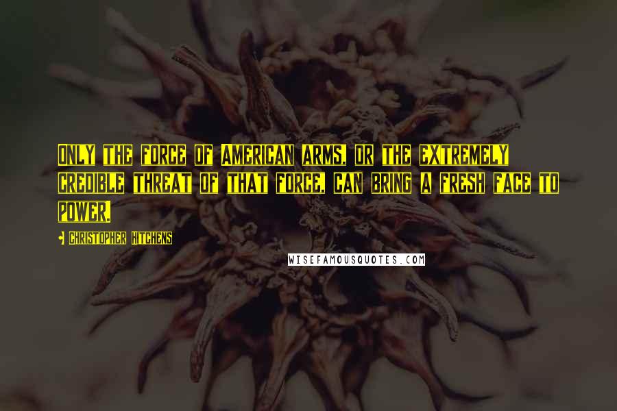 Christopher Hitchens Quotes: Only the force of American arms, or the extremely credible threat of that force, can bring a fresh face to power.