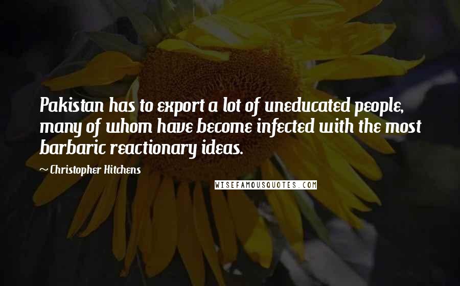 Christopher Hitchens Quotes: Pakistan has to export a lot of uneducated people, many of whom have become infected with the most barbaric reactionary ideas.