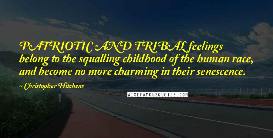 Christopher Hitchens Quotes: PATRIOTIC AND TRIBAL feelings belong to the squalling childhood of the human race, and become no more charming in their senescence.