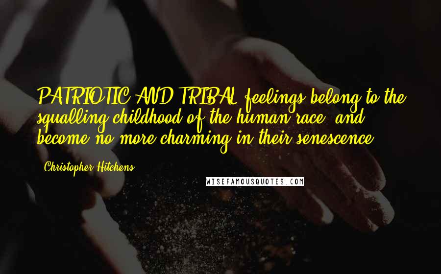 Christopher Hitchens Quotes: PATRIOTIC AND TRIBAL feelings belong to the squalling childhood of the human race, and become no more charming in their senescence.