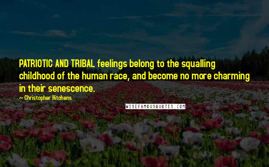 Christopher Hitchens Quotes: PATRIOTIC AND TRIBAL feelings belong to the squalling childhood of the human race, and become no more charming in their senescence.