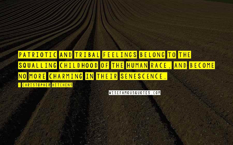 Christopher Hitchens Quotes: PATRIOTIC AND TRIBAL feelings belong to the squalling childhood of the human race, and become no more charming in their senescence.