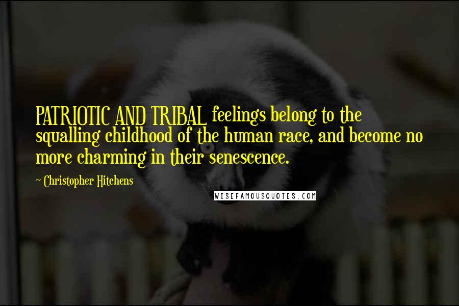 Christopher Hitchens Quotes: PATRIOTIC AND TRIBAL feelings belong to the squalling childhood of the human race, and become no more charming in their senescence.