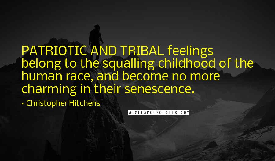 Christopher Hitchens Quotes: PATRIOTIC AND TRIBAL feelings belong to the squalling childhood of the human race, and become no more charming in their senescence.