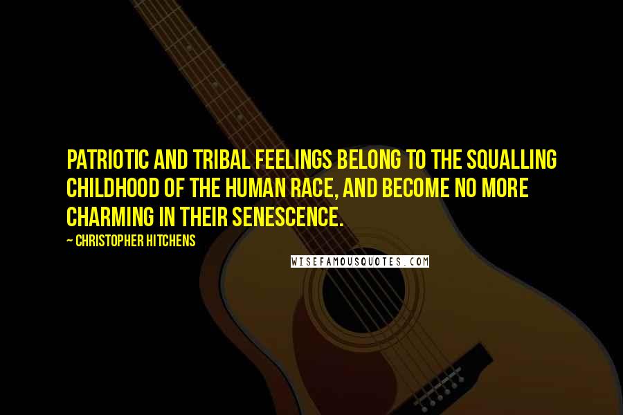 Christopher Hitchens Quotes: PATRIOTIC AND TRIBAL feelings belong to the squalling childhood of the human race, and become no more charming in their senescence.