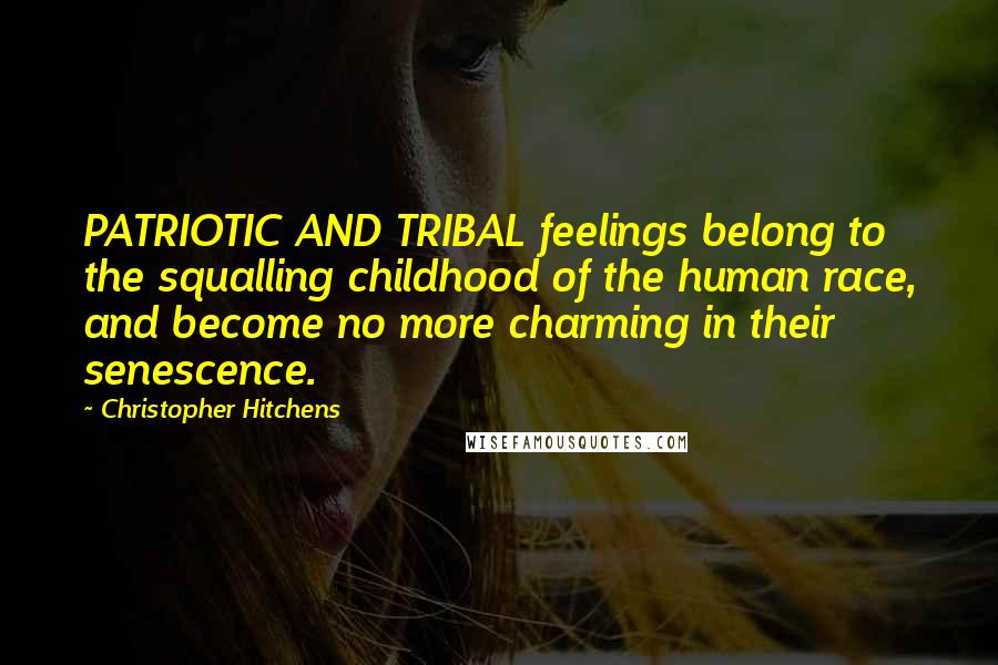 Christopher Hitchens Quotes: PATRIOTIC AND TRIBAL feelings belong to the squalling childhood of the human race, and become no more charming in their senescence.