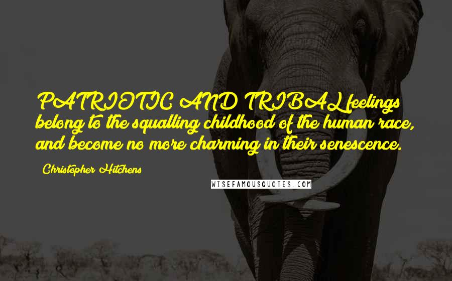 Christopher Hitchens Quotes: PATRIOTIC AND TRIBAL feelings belong to the squalling childhood of the human race, and become no more charming in their senescence.