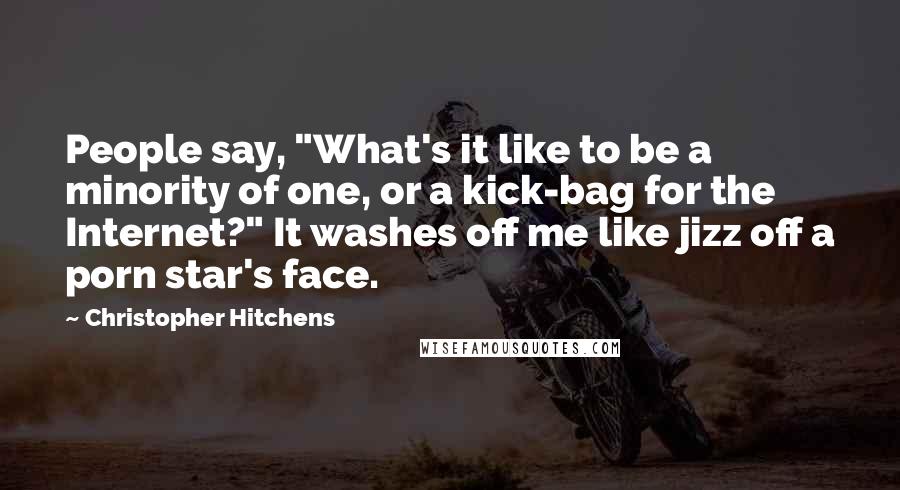 Christopher Hitchens Quotes: People say, "What's it like to be a minority of one, or a kick-bag for the Internet?" It washes off me like jizz off a porn star's face.